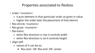 Properties associated to flexbox
• order: <numeric>
⚬ it puts element in that particular order as given in value
⚬ higher the order later the placement of that elemnt
• flex-shrink: <numeric>
• flex-grow: <numeric>
• flex-basis:
⚬ when flex-direction is row it controls width
⚬ when flex-direction is col it controls height
• align-self:
⚬ values of it can be as:
￭ flex-start OR flex-end OR center
 
