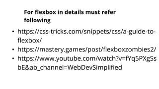 For flexbox in details must refer
following
• https://css-tricks.com/snippets/css/a-guide-to-
flexbox/
• https://mastery.games/post/flexboxzombies2/
• https://www.youtube.com/watch?v=fYq5PXgSs
bE&ab_channel=WebDevSimplified
 