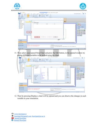 : www.hoorijani.ir
: hoorijani.h@gmail.com, hoorijani@ut.ac.ir
: hamed hoorijani
: Hamed Hoorijani
11. Then select your named Strip Chart and press the Edit button, in the opened window try
adding different variables to be probed using the chart.
12. Then by pressing Display a chart will be opened and you can observe the changes in each
variable in your simulation.
 