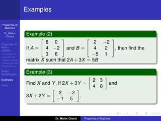 Properties of
Matrices
Dr. Mehar
Chand
Properties of
Matrix
Addition
Commutation Law
Associative Law
Existence of Identity
Existence of Inverse
Cancellation Laws
Scalar
Multiplication
Examples
Video
Examples
Example (2)
If A =


8 0
4 −2
3 6

 and B =


2 −2
4 2
−5 1

, then ﬁnd the
matrix X such that 2A + 3X = 5B
Example (3)
Find X and Y, If 2X + 3Y =
2 3
4 0
and
3X + 2Y =
2 −2
−1 5
.
Dr. Mehar Chand Properties of Matrices
 
