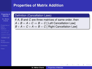 Properties of
Matrices
Dr. Mehar
Chand
Properties of
Matrix
Addition
Commutation Law
Associative Law
Existence of Identity
Existence of Inverse
Cancellation Laws
Scalar
Multiplication
Examples
Video
Properties of Matrix Addition
Deﬁnition (Cancellation Laws)
If A, B and C are three matrices of same order, then
A + B = A + C ⇒ B = C [ Left Cancellation Law]
B + A = C + A ⇒ B = C [ Right Cancellation Law]
Dr. Mehar Chand Properties of Matrices
 