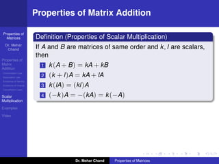 Properties of
Matrices
Dr. Mehar
Chand
Properties of
Matrix
Addition
Commutation Law
Associative Law
Existence of Identity
Existence of Inverse
Cancellation Laws
Scalar
Multiplication
Examples
Video
Properties of Matrix Addition
Deﬁnition (Properties of Scalar Multiplication)
If A and B are matrices of same order and k, l are scalars,
then
1 k(A + B) = kA + kB
2 (k + l)A = kA + lA
3 k(lA) = (kl)A
4 (−k)A = −(kA) = k(−A)
Dr. Mehar Chand Properties of Matrices
 