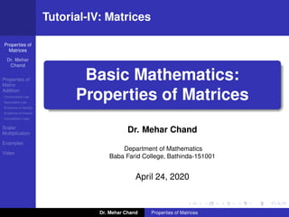 Properties of
Matrices
Dr. Mehar
Chand
Properties of
Matrix
Addition
Commutative Law
Associative Law
Existence of Identity
Existence of Inverse
Cancellation Laws
Scalar
Multiplication
Examples
Video
Tutorial-IV: Matrices
Basic Mathematics:
Properties of Matrices
Dr. Mehar Chand
Department of Mathematics
Baba Farid College, Bathinda-151001
April 24, 2020
Dr. Mehar Chand Properties of Matrices
 