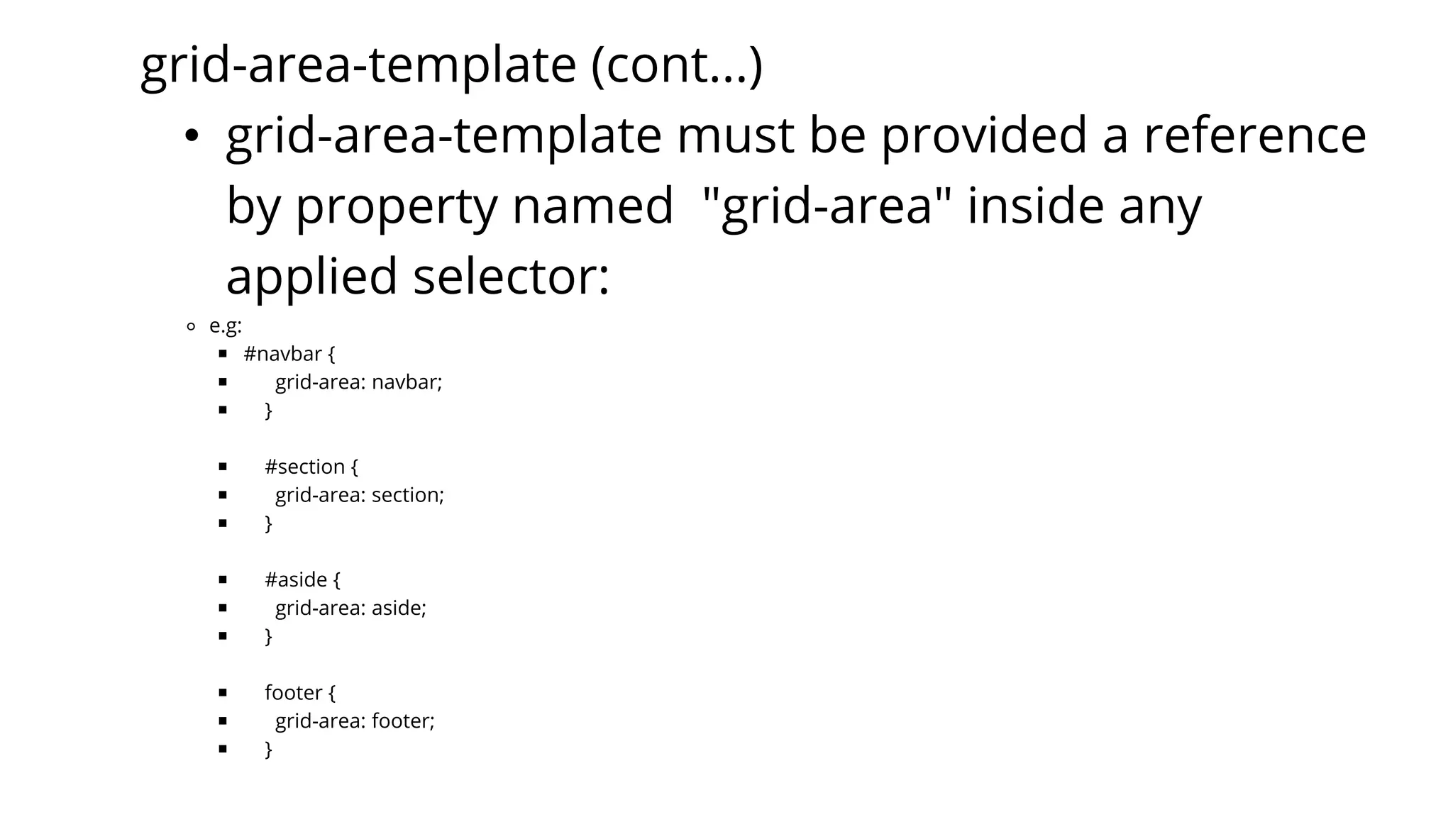 grid-area-template (cont...)
• grid-area-template must be provided a reference
by property named "grid-area" inside any
applied selector:
⚬ e.g:
￭ #navbar {
￭ grid-area: navbar;
￭ }
￭ #section {
￭ grid-area: section;
￭ }
￭ #aside {
￭ grid-area: aside;
￭ }
￭ footer {
￭ grid-area: footer;
￭ }
 