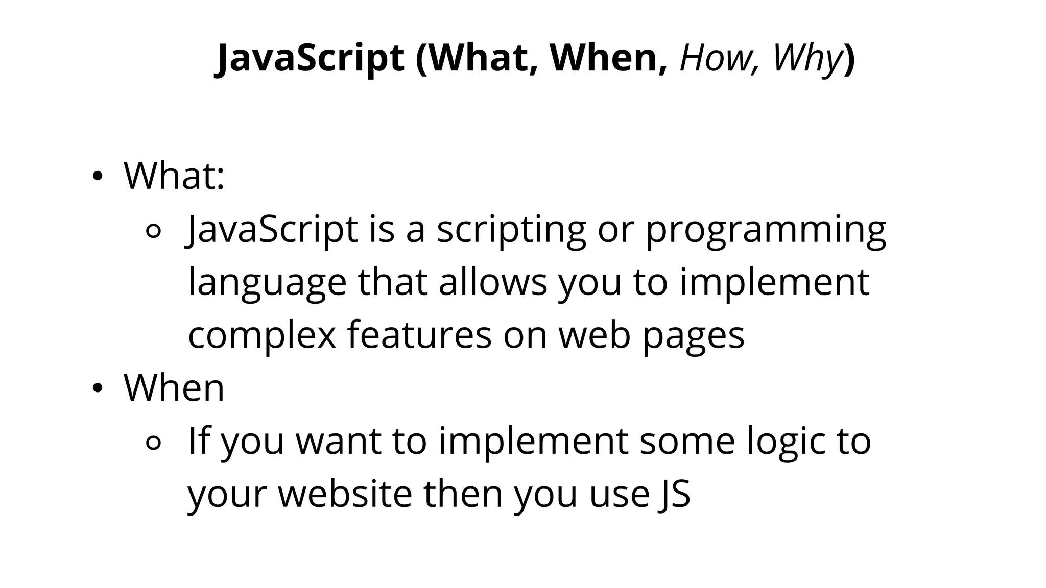 JavaScript (What, When, How, Why)
• What:
⚬ JavaScript is a scripting or programming
language that allows you to implement
complex features on web pages
• When
⚬ If you want to implement some logic to
your website then you use JS
 
