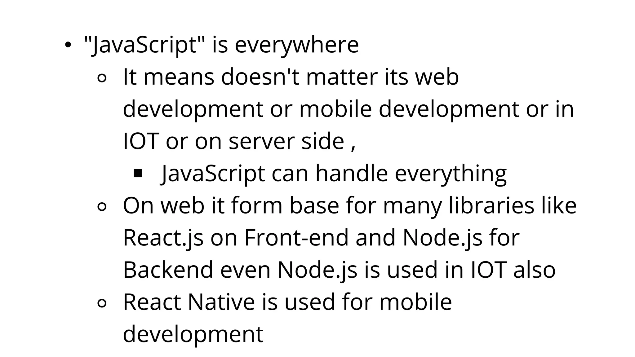 • "JavaScript" is everywhere
⚬ It means doesn't matter its web
development or mobile development or in
IOT or on server side ,
￭ JavaScript can handle everything
⚬ On web it form base for many libraries like
React.js on Front-end and Node.js for
Backend even Node.js is used in IOT also
⚬ React Native is used for mobile
development
 
