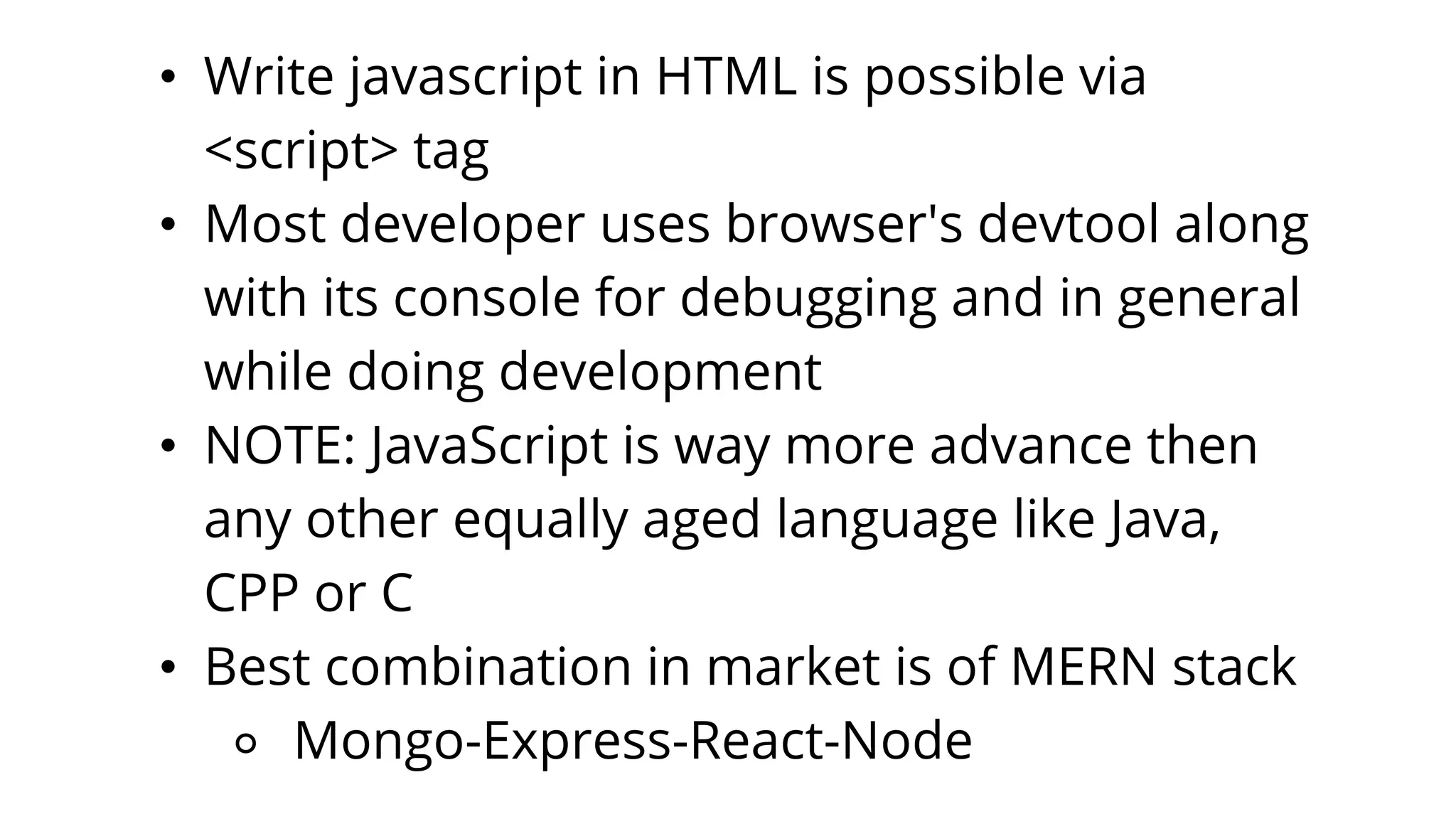 • Write javascript in HTML is possible via
<script> tag
• Most developer uses browser's devtool along
with its console for debugging and in general
while doing development
• NOTE: JavaScript is way more advance then
any other equally aged language like Java,
CPP or C
• Best combination in market is of MERN stack
⚬ Mongo-Express-React-Node
 
