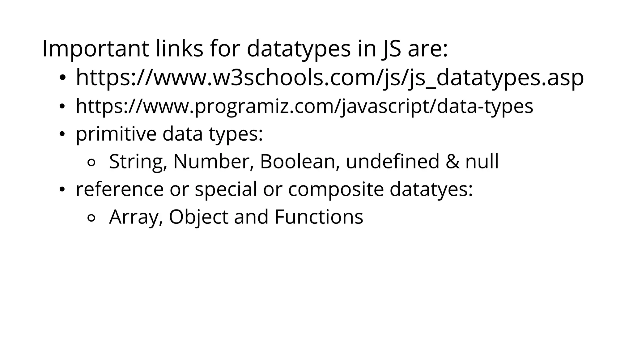 Important links for datatypes in JS are:
• https://www.w3schools.com/js/js_datatypes.asp
• https://www.programiz.com/javascript/data-types
• primitive data types:
⚬ String, Number, Boolean, undefined & null
• reference or special or composite datatyes:
⚬ Array, Object and Functions
 