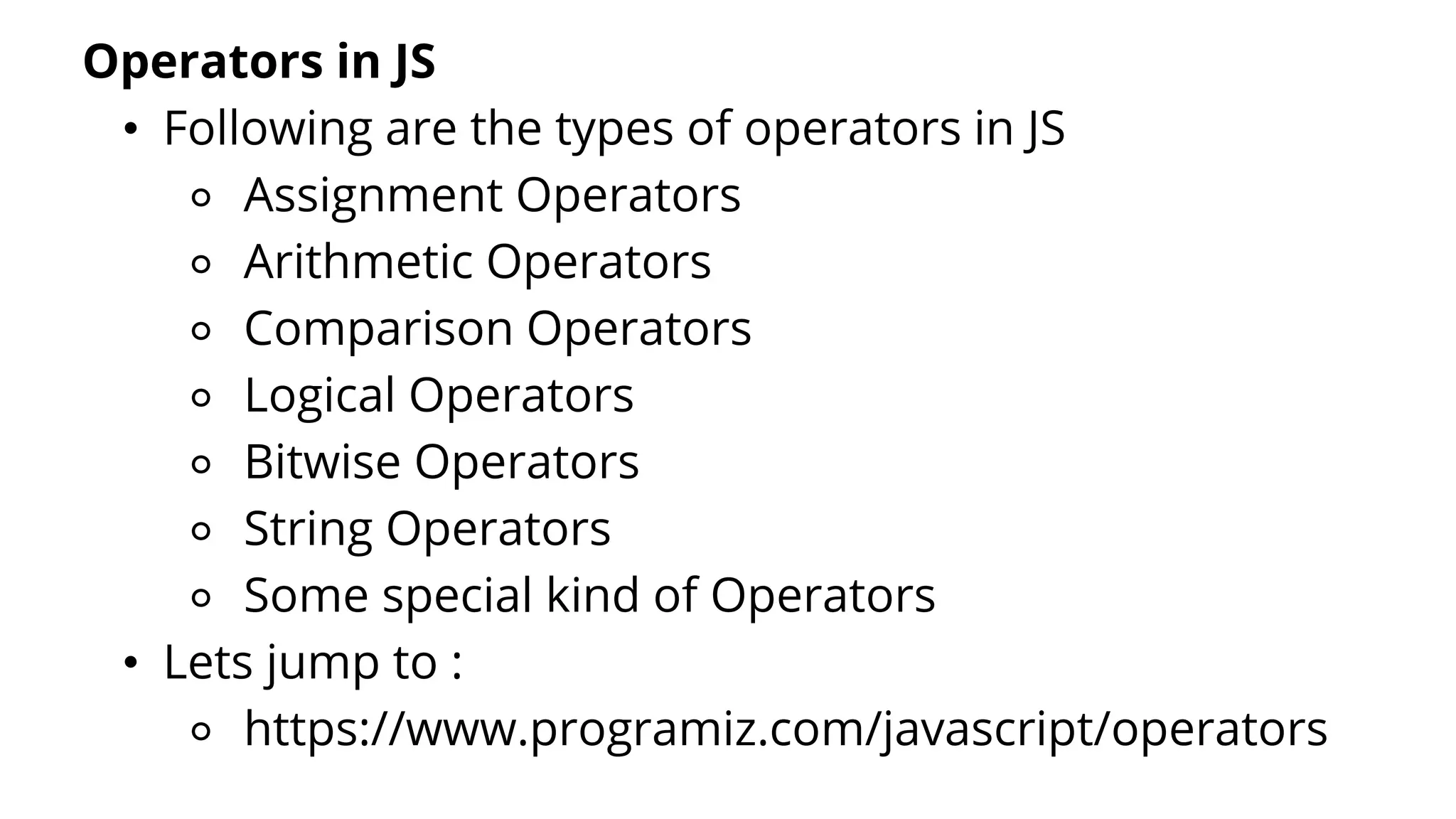 Operators in JS
• Following are the types of operators in JS
⚬ Assignment Operators
⚬ Arithmetic Operators
⚬ Comparison Operators
⚬ Logical Operators
⚬ Bitwise Operators
⚬ String Operators
⚬ Some special kind of Operators
• Lets jump to :
⚬ https://www.programiz.com/javascript/operators
 
