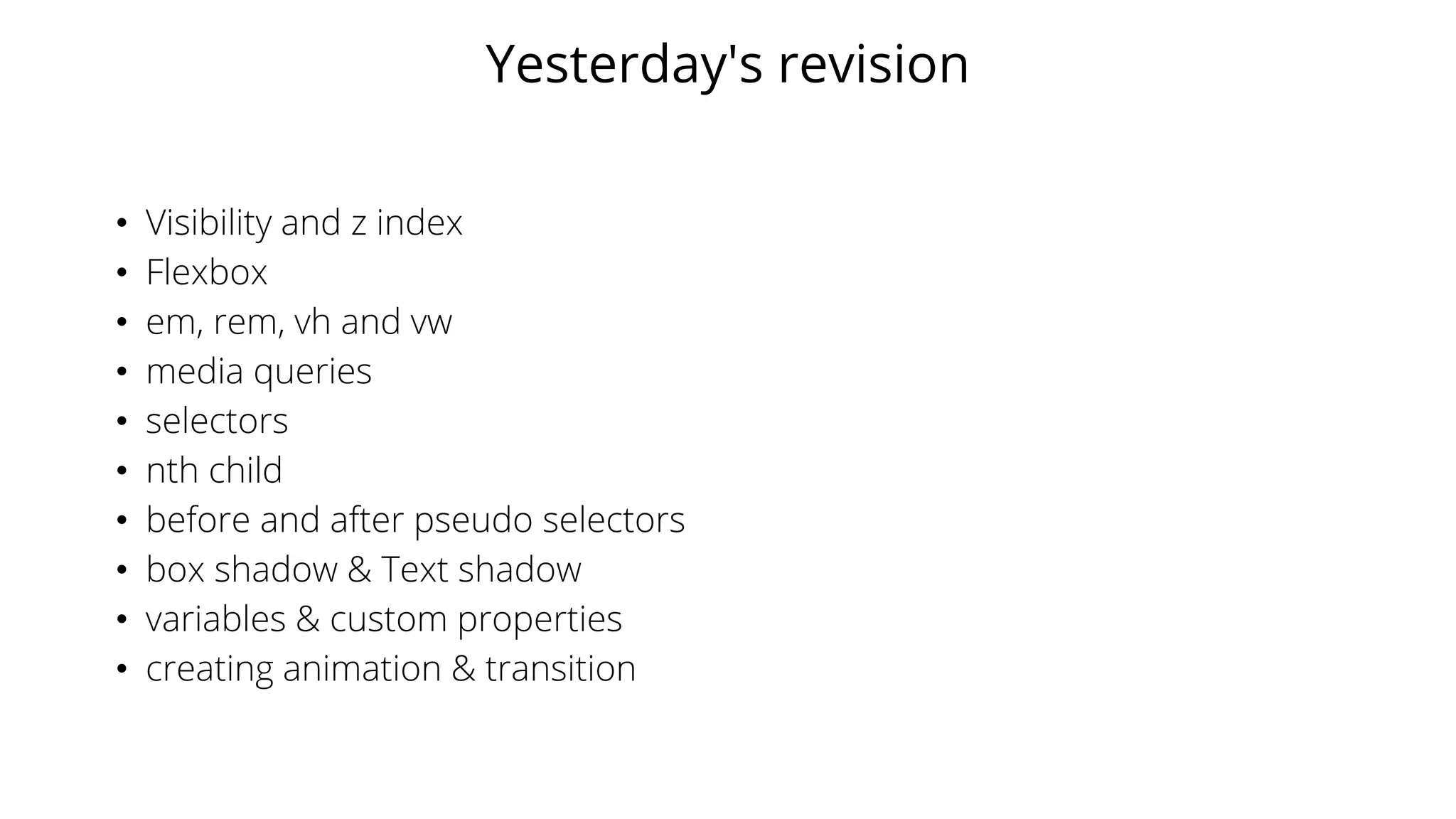 Yesterday's revision
• Visibility and z index
• Flexbox
• em, rem, vh and vw
• media queries
• selectors
• nth child
• before and after pseudo selectors
• box shadow & Text shadow
• variables & custom properties
• creating animation & transition
 