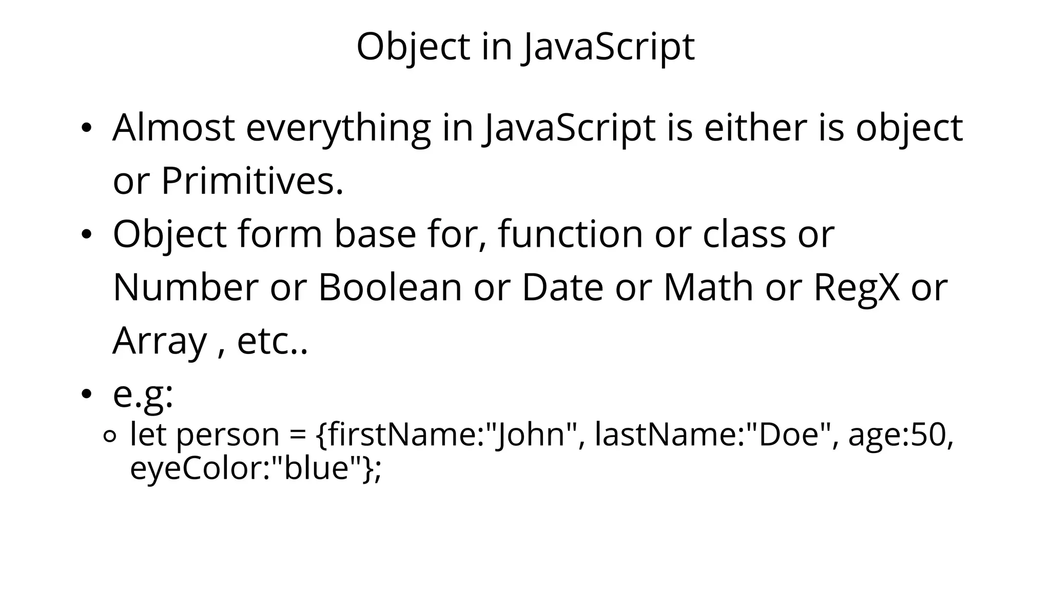 Object in JavaScript
• Almost everything in JavaScript is either is object
or Primitives.
• Object form base for, function or class or
Number or Boolean or Date or Math or RegX or
Array , etc..
• e.g:
⚬ let person = {firstName:"John", lastName:"Doe", age:50,
eyeColor:"blue"};
 