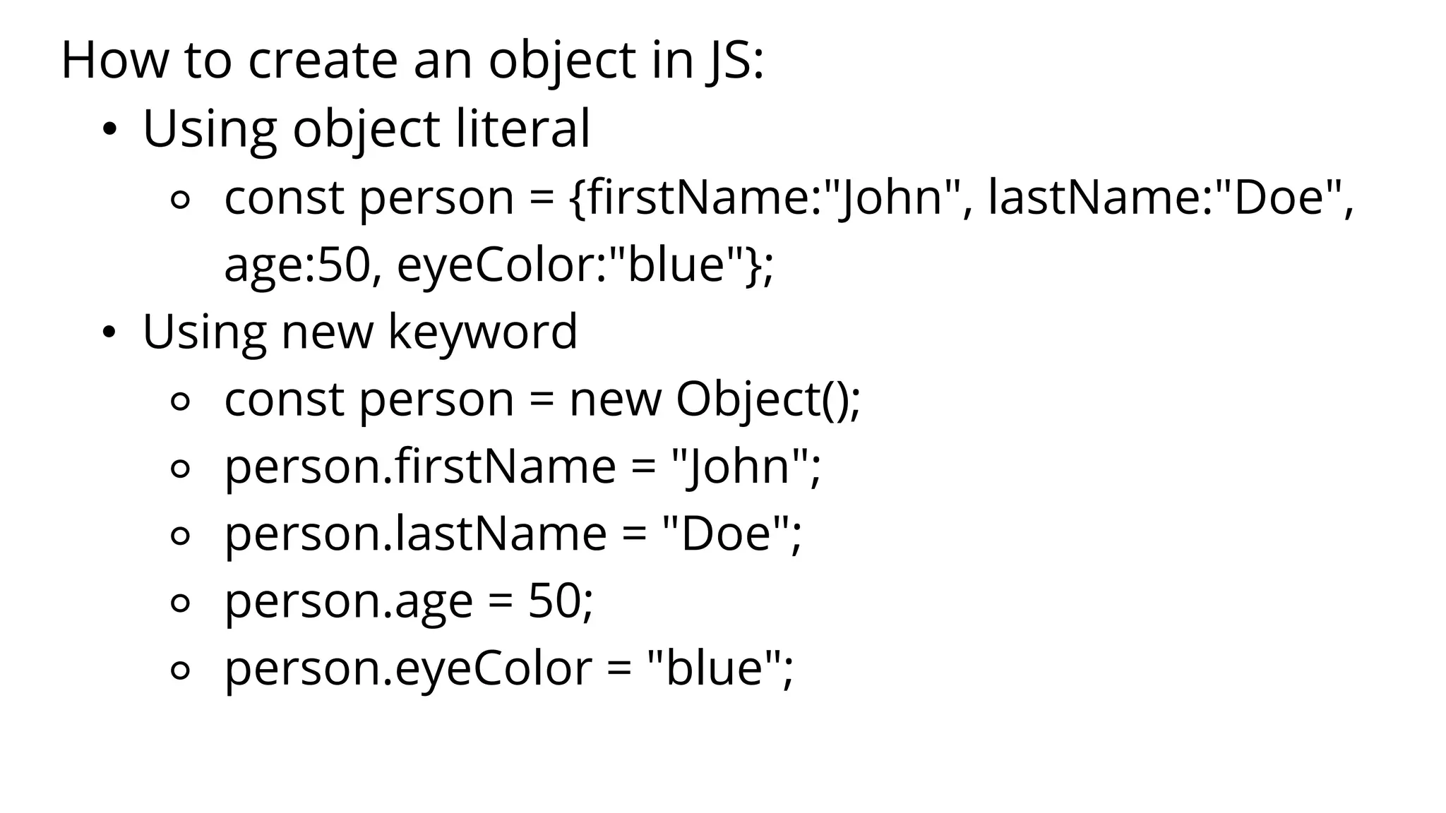How to create an object in JS:
• Using object literal
⚬ const person = {firstName:"John", lastName:"Doe",
age:50, eyeColor:"blue"};
• Using new keyword
⚬ const person = new Object();
⚬ person.firstName = "John";
⚬ person.lastName = "Doe";
⚬ person.age = 50;
⚬ person.eyeColor = "blue";
 