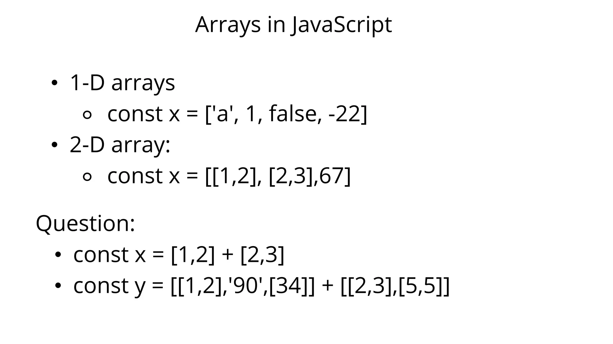 Arrays in JavaScript
• 1-D arrays
⚬ const x = ['a', 1, false, -22]
• 2-D array:
⚬ const x = [[1,2], [2,3],67]
Question:
• const x = [1,2] + [2,3]
• const y = [[1,2],'90',[34]] + [[2,3],[5,5]]
 