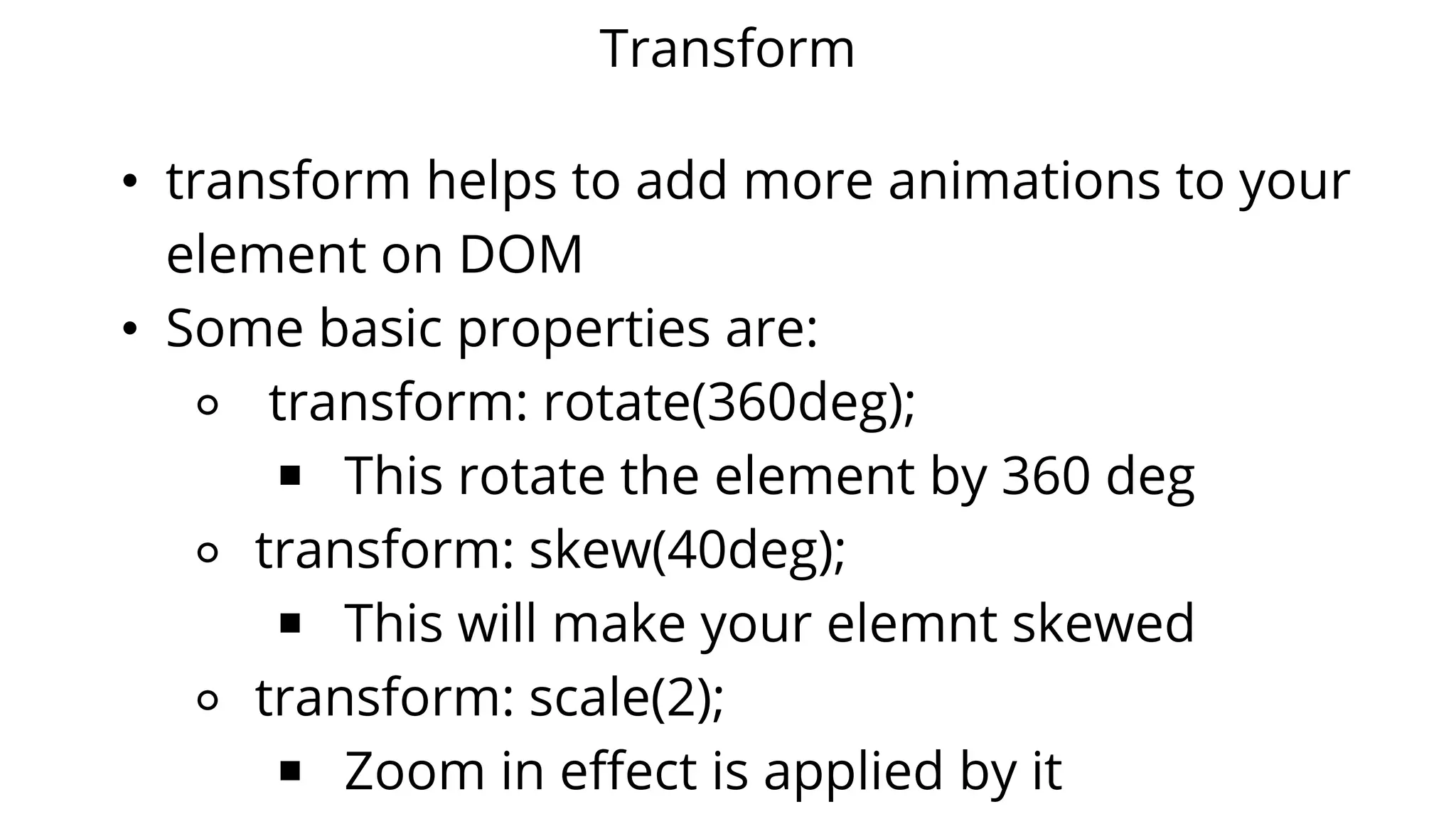 Transform
• transform helps to add more animations to your
element on DOM
• Some basic properties are:
⚬ transform: rotate(360deg);
￭ This rotate the element by 360 deg
⚬ transform: skew(40deg);
￭ This will make your elemnt skewed
⚬ transform: scale(2);
￭ Zoom in effect is applied by it
 