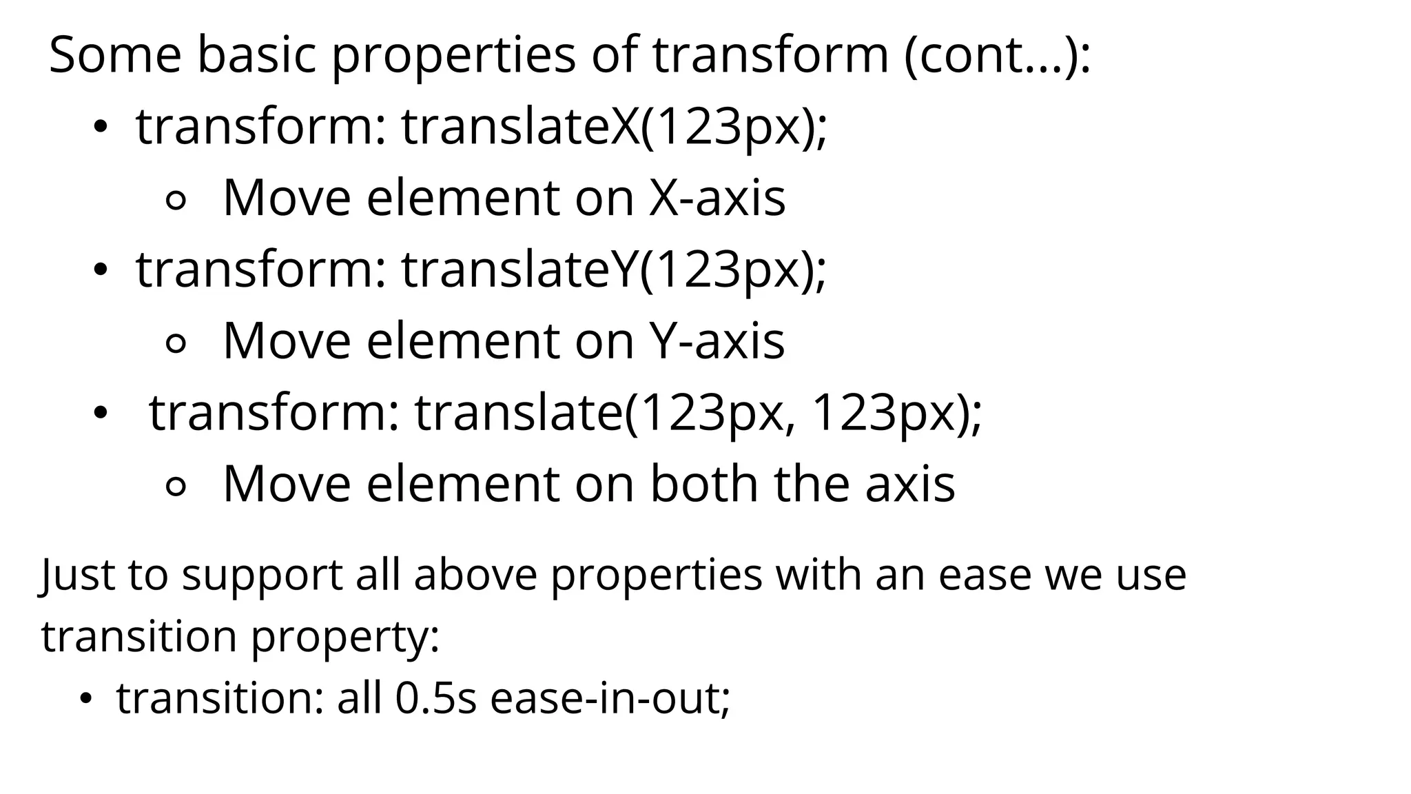 Some basic properties of transform (cont...):
• transform: translateX(123px);
⚬ Move element on X-axis
• transform: translateY(123px);
⚬ Move element on Y-axis
• transform: translate(123px, 123px);
⚬ Move element on both the axis
Just to support all above properties with an ease we use
transition property:
• transition: all 0.5s ease-in-out;
 