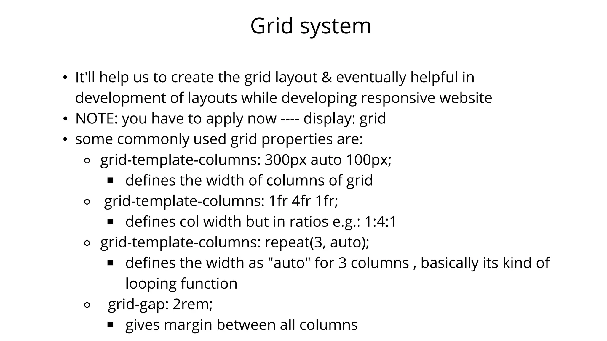 Grid system
• It'll help us to create the grid layout & eventually helpful in
development of layouts while developing responsive website
• NOTE: you have to apply now ---- display: grid
• some commonly used grid properties are:
⚬ grid-template-columns: 300px auto 100px;
￭ defines the width of columns of grid
⚬ grid-template-columns: 1fr 4fr 1fr;
￭ defines col width but in ratios e.g.: 1:4:1
⚬ grid-template-columns: repeat(3, auto);
￭ defines the width as "auto" for 3 columns , basically its kind of
looping function
⚬ grid-gap: 2rem;
￭ gives margin between all columns
 