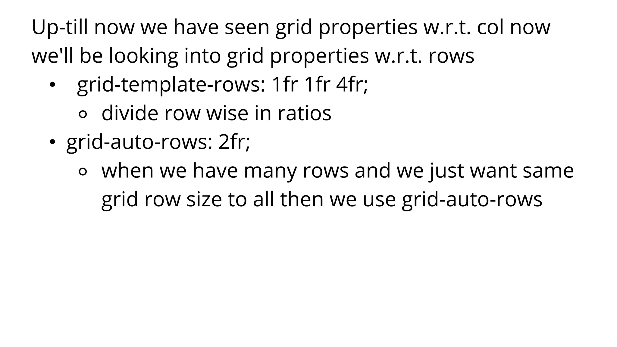 Up-till now we have seen grid properties w.r.t. col now
we'll be looking into grid properties w.r.t. rows
• grid-template-rows: 1fr 1fr 4fr;
⚬ divide row wise in ratios
• grid-auto-rows: 2fr;
⚬ when we have many rows and we just want same
grid row size to all then we use grid-auto-rows
 