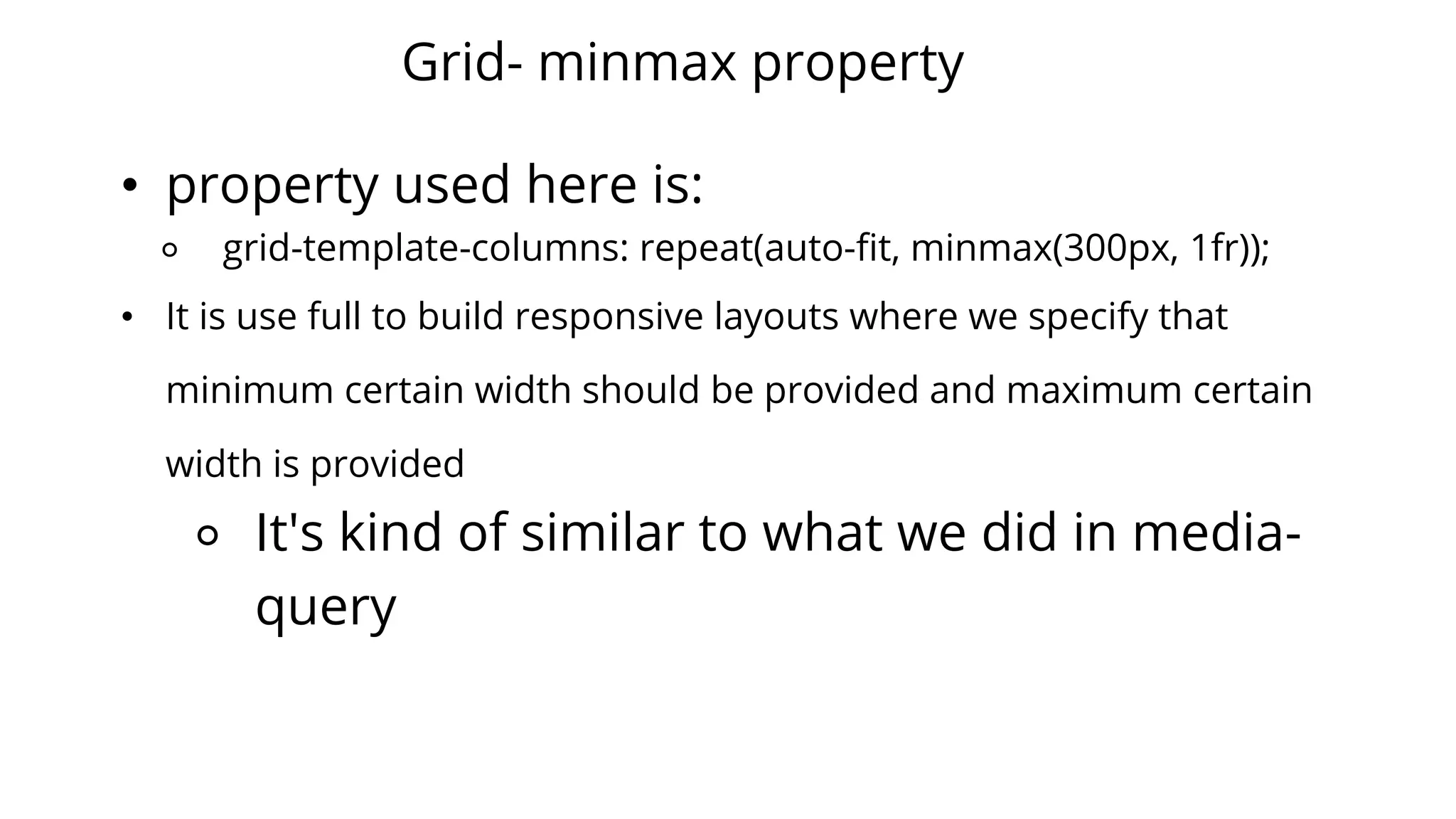 Grid- minmax property
• property used here is:
⚬ grid-template-columns: repeat(auto-fit, minmax(300px, 1fr));
• It is use full to build responsive layouts where we specify that
minimum certain width should be provided and maximum certain
width is provided
⚬ It's kind of similar to what we did in media-
query
 