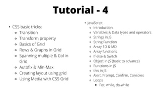 Tutorial - 4
• CSS basic tricks:
⚬ Transition
⚬ Transform property
⚬ Basics of Grid
⚬ Rows & Graphs in Grid
⚬ Spanning multiple & Col in
Grid
⚬ Autofix & Min-Max
⚬ Creating layout using grid
⚬ Using Media with CSS Grid
• JavaScript
⚬ Introduction
⚬ Variables & Data types and operators
⚬ Strings in JS
⚬ String Function
⚬ Array 1D & MD
⚬ Array functions
⚬ If-else & Switch
⚬ Object in JS (basic to advance)
⚬ Functions in JS
⚬ this in JS
⚬ Alert, Prompt, Confirm, Consoles
⚬ Loops
￭ For, while, do-while
 