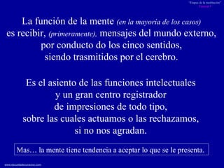 La función de la mente  (en la mayoría de los casos)   es recibir,  (primeramente),  mensajes del mundo externo,  por conducto do los cinco sentidos,  siendo trasmitidos por el cerebro.  Es el asiento de las funciones intelectuales  y un gran centro registrador  de impresiones de todo tipo,  sobre las cuales actuamos o las rechazamos,  si no nos agradan.   Mas… la mente tiene tendencia a aceptar lo que se le presenta.  
