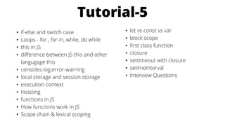 Tutorial-5
• if-else and switch case
• Loops - for , for-in, while, do while
• this in JS
• difference between JS this and other
langugage this
• consoles-log,error-warning
• local storage and session storage
• execution context
• Hoisting
• functions in JS
• How functions work in JS
• Scope chain & lexical scoping
• let vs const vs var
• block scope
• first class function
• closure
• settimeout with closure
• setimeInterval
• Interview Questions
 