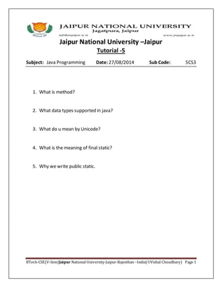 Jaipur National University –Jaipur
BTech-CSE(V-Sem)Jaipur National University-Jaipur-Rajesthan –India(Vishal Choudhary) Page 1
Tutorial -5
Subject: Java Programming Date: 27/08/2014 Sub Code: 5CS3
1. What is method?
2. What data types supported in java?
3. What do u mean by Unicode?
4. What is the meaning of final static?
5. Why we write public static.
 
