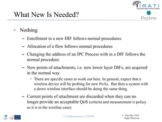 What New Is Needed? 
• Nothing 
– Enrollment in a new DIF follows normal procedures 
– Allocation of a flow follows normal procedures 
– Changing the address of an IPC Process with in a DIF follows the 
normal procedure. 
– New points of attachments, i.e. new lower layer DIFs, are acquired 
in the normal way. 
• There are specific cases to work out here. In general, expect that a 
wireless device will be probing for new PoAs. But then a system with 
a down wireline interface should be doing the same thing. 
– Current points of attachment are discarded when they can no 
longer provide an acceptable QoS (criteria and measurement is policy 
as it is in the wireline case). 
T-5 Alternatives to TCP/IP © John Day, 2014 
Rights Reserved 
 