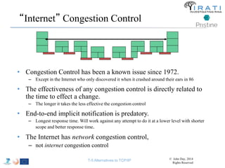 “Internet” Congestion Control 
• Congestion Control has been a known issue since 1972. 
– Except in the Internet who only discovered it when it crashed around their ears in 86 
• The effectiveness of any congestion control is directly related to 
the time to effect a change. 
– The longer it takes the less effective the congestion control 
• End-to-end implicit notification is predatory. 
– Longest response time. Will work against any attempt to do it at a lower level with shorter 
scope and better response time. 
• The Internet has network congestion control, 
– not internet congestion control 
T-5 Alternatives to TCP/IP © John Day, 2014 
Rights Reserved 
 