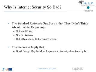 Why Is Internet Security So Bad? 
• The Standard Rationale One Sees is that They Didn’t Think 
About It at the Beginning. 
– Neither did We. 
– Nor did Watson. 
– But RINA and delta-t are more secure. 
• That Seems to Imply that 
– Good Design May be More Important to Security than Security Is. 
T-5 Alternatives to TCP/IP © John Day, 2014 
Rights Reserved 
 