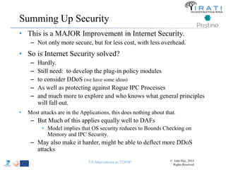 Summing Up Security 
• This is a MAJOR Improvement in Internet Security. 
– Not only more secure, but for less cost, with less overhead. 
• So is Internet Security solved? 
– Hardly. 
– Still need: to develop the plug-in policy modules 
– to consider DDoS (we have some ideas) 
– As well as protecting against Rogue IPC Processes 
– and much more to explore and who knows what general principles 
will fall out. 
• Most attacks are in the Applications, this does nothing about that. 
– But Much of this applies equally well to DAFs 
• Model implies that OS security reduces to Bounds Checking on 
Memory and IPC Security. 
– May also make it harder, might be able to deflect more DDoS 
attacks 
T-5 Alternatives to TCP/IP © John Day, 2014 
Rights Reserved 
 