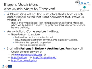 There is Much More, 
And Much More to Discover! 
• A Claim: One will not find a structure that is both as rich 
and as simple as this that is not equivalent to it. Prove us 
wrong! ;-) 
– That is the whole idea: Test Principles to Understand More, so 
what we build isn’t a morass of patches. IOW, do some science 
before builidng. 
• An Invitation: Come explore it with us. 
– There is much to explore: 
• Believe it or not, I have left out a lot! 
• How it applies to different environments, especially wireless. 
• What are the dynamic properties? 
– Routing, congestion control 
• Start with Patterns in Network Architecture, Prentice Hall 
– Check out related work at 
– At www.pouzinsociety.org or 
– http://irati.eu or http://ict-pristine.eu 
– http://csr.bu.edu/rina 
 