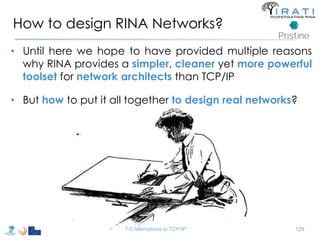 How to design RINA Networks? 
• Until here we hope to have provided multiple reasons 
why RINA provides a simpler, cleaner yet more powerful 
toolset for network architects than TCP/IP 
• But how to put it all together to design real networks? 
T-5 Alternatives to TCP/IP 129 
 