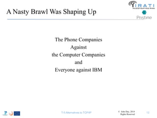 A Nasty Brawl Was Shaping Up 
The Phone Companies 
Against 
the Computer Companies 
and 
Everyone against IBM 
T-5 Alternatives to TCP/IP © John Day, 2014 
Rights Reserved 
13 
 