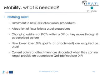 Mobility, what is needed? 
• Nothing new! 
• Enrollment to new DIFs follows usual procedures 
• Allocation of flows follows usual procedures 
• Changing address of IPCPs within a DIF as they move through it 
as described before 
• New lower layer DIFs (points of attachment) are acquired as 
usual 
• Current points of attachment are discarded when they can no 
longer provide an acceptable QoS (defined per DIF) 
T-5 Alternatives to TCP/IP 145 
 