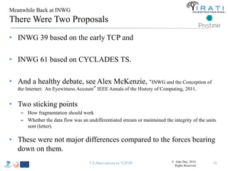 Meanwhile Back at INWG 
There Were Two Proposals 
• INWG 39 based on the early TCP and 
• INWG 61 based on CYCLADES TS. 
• And a healthy debate, see Alex McKenzie, “INWG and the Conception of 
the Internet: An Eyewitness Account” IEEE Annals of the History of Computing, 2011. 
• Two sticking points 
– How fragmentation should work 
– Whether the data flow was an undifferentiated stream or maintained the integrity of the units 
sent (letter). 
• These were not major differences compared to the forces bearing 
down on them. 
T-5 Alternatives to TCP/IP 16 © John Day, 2014 
Rights Reserved 
 