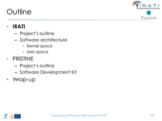 Outline 
• IRATI 
– Project’s outline 
– Software architecture 
• Kernel space 
• User space 
• PRISTINE 
– Project’s outline 
– Software Development Kit 
• Wrap-up 
Investigating RINA as an Alternative to TCP/IP 166 
 