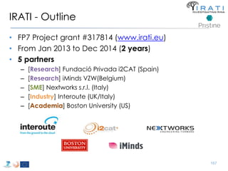 IRATI - Outline 
• FP7 Project grant #317814 (www.irati.eu) 
• From Jan 2013 to Dec 2014 (2 years) 
• 5 partners 
– [Research] Fundació Privada i2CAT (Spain) 
– [Research] iMinds VZW(Belgium) 
– [SME] Nextworks s.r.l. (Italy) 
– [Industry] Interoute (UK/Italy) 
– [Academia] Boston University (US) 
167 
 