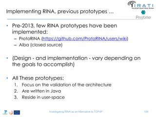 Implementing RINA, previous prototypes … 
• Pre-2013, few RINA prototypes have been 
implemented: 
– ProtoRINA (https://github.com/ProtoRINA/users/wiki) 
– Alba (closed source) 
• (Design - and implementation - vary depending on 
the goals to accomplish) 
• All These prototypes: 
1. Focus on the validation of the architecture 
2. Are written in Java 
3. Reside in user-space 
Investigating RINA as an Alternative to TCP/IP 168 
 