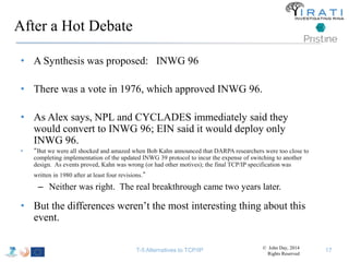 After a Hot Debate 
• A Synthesis was proposed: INWG 96 
• There was a vote in 1976, which approved INWG 96. 
• As Alex says, NPL and CYCLADES immediately said they 
would convert to INWG 96; EIN said it would deploy only 
INWG 96. 
• “But we were all shocked and amazed when Bob Kahn announced that DARPA researchers were too close to 
completing implementation of the updated INWG 39 protocol to incur the expense of switching to another 
design. As events proved, Kahn was wrong (or had other motives); the final TCP/IP specification was 
written in 1980 after at least four revisions.” 
– Neither was right. The real breakthrough came two years later. 
• But the differences weren’t the most interesting thing about this 
event. 
T-5 Alternatives to TCP/IP © John Day, 2014 
Rights Reserved 
17 
 