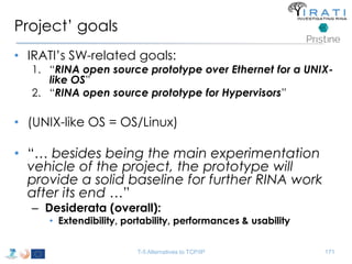 Project’ goals 
• IRATI’s SW-related goals: 
1. “RINA open source prototype over Ethernet for a UNIX-like 
OS” 
2. “RINA open source prototype for Hypervisors” 
• (UNIX-like OS = OS/Linux) 
• “… besides being the main experimentation 
vehicle of the project, the prototype will 
provide a solid baseline for further RINA work 
after its end …” 
– Desiderata (overall): 
• Extendibility, portability, performances & usability 
T-5 Alternatives to TCP/IP 171 
 