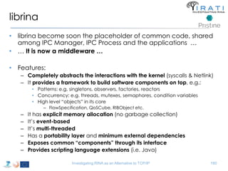 librina 
• librina become soon the placeholder of common code, shared 
among IPC Manager, IPC Process and the applications … 
• … It is now a middleware … 
• Features: 
– Completely abstracts the interactions with the kernel (syscalls & Netlink) 
– It provides a framework to build software components on top, e.g.: 
• Patterns: e.g. singletons, observers, factories, reactors 
• Concurrency: e.g. threads, mutexes, semaphores, condition variables 
• High level “objects” in its core 
– FlowSpecification, QoSCube, RIBObject etc. 
– It has explicit memory allocation (no garbage collection) 
– It’s event-based 
– It’s multi-threaded 
– Has a portability layer and minimum external dependencies 
– Exposes common “components” through its interface 
– Provides scripting language extensions (i.e. Java) 
Investigating RINA as an Alternative to TCP/IP 180 
 