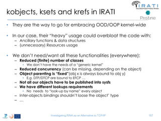 kobjects, ksets and krefs in IRATI 
• They are the way to go for embracing OOD/OOP kernel-wide 
• In our case, their “heavy” usage could overbloat the code with: 
– Ancillary functions & data structures 
– (unnecessary) Resources usage 
• We don’t need/want all these functionalities (everywhere): 
– Reduced (finite) number of classes 
• We don’t have the needs of a “generic kernel” 
– Reduced concurrency (can be missing, depending on the object) 
– Object parenting is “fixed”(obj x is always bound to obj y) 
• E.g. DTP/DTCP are bound to EFCP … 
– Not all our objects have to be published into sysfs 
– We have different lookups requirements 
• No needs to “look-up by name” every object 
– Inter-objects bindings shouldn’t loose the object’ type 
– … 
Investigating RINA as an Alternative to TCP/IP 187 
 