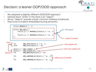 Decision: a leaner OOP/OOD approach 
• We adopted a (slightly) different OOD/OOP approach 
• (almost) Each “entity” in the stack is an “object” 
• All our “objects” provide a basic common interface & behavior 
• They have no implicit embedded locking semantics 
struct object_t { … }; 
struct obj_ops_t { 
result_x_t (* method_1)(object_t * o, …); 
… 
result_y_t (* method_n)(object_t * o, …); 
}; 
int obj_init(object_t * o, …); 
void obj_fini(object_t * o); 
object_t * obj_create(…); 
object_t * obj_create_ni(…); 
int obj_destroy(object_t * o); 
int obj_<method_1>(object_t * o, …); 
... 
int obj_<method_n>(object_t * o, …); 
API opaque 
vtable (if needed) 
Interruptable ctxt 
Non-interruptable ctxt 
Investigating RINA as an Alternative to TCP/IP 188 
Static 
Dynamic 
vtable proxy (if needed) 
 