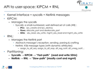 API to user-space: KIPCM + RNL 
• Kernel interface = syscalls + Netlink messages 
• KIPCM: 
– Manages the syscalls 
• Syscalls: a small-numbered, well defined set of calls (#8) : 
– IPCs: ipc_create and ipc_destroy 
– Flows: allocate_port and deallocate_port 
– SDUs: sdu_read, sdu_write, mgmt_sdu_read and mgmt_sdu_write 
• RNL: 
– Manages the Netlink part 
• Abstracts message’s reception, sending, parsing & crafting 
• Netlink: #36 message types (with dynamic attributes): 
– assign_to_dif_req, assign_to_dif_resp, dif_reg_notif, dif_unreg_notif… 
• Partitioning: 
– Syscalls → KIPCM → “Fast-path” (read and write SDUs) 
– Netlink → RNL → “Slow-path” (mostly conf and mgmt) 
Investigating RINA as an Alternative to TCP/IP 191 
 