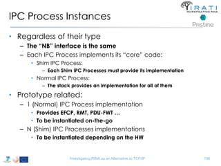IPC Process Instances 
• Regardless of their type 
– The “NB” interface is the same 
– Each IPC Process implements its “core” code: 
• Shim IPC Process: 
– Each Shim IPC Processes must provide its implementation 
• Normal IPC Process: 
– The stack provides an implementation for all of them 
• Prototype related: 
– 1 (Normal) IPC Process implementation 
• Provides EFCP, RMT, PDU-FWT … 
• To be instantiated on-the-go 
– N (Shim) IPC Processes implementations 
• To be instantiated depending on the HW 
Investigating RINA as an Alternative to TCP/IP 196 
 