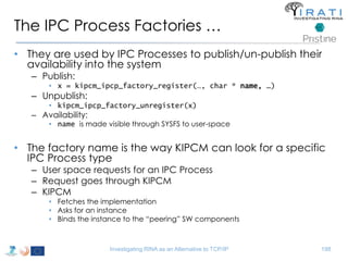 The IPC Process Factories … 
• They are used by IPC Processes to publish/un-publish their 
availability into the system 
– Publish: 
• x = kipcm_ipcp_factory_register(…, char * name, …) 
– Unpublish: 
• kipcm_ipcp_factory_unregister(x) 
– Availability: 
• name is made visible through SYSFS to user-space 
• The factory name is the way KIPCM can look for a specific 
IPC Process type 
– User space requests for an IPC Process 
– Request goes through KIPCM 
– KIPCM 
• Fetches the implementation 
• Asks for an instance 
• Binds the instance to the “peering” SW components 
Investigating RINA as an Alternative to TCP/IP 198 
 