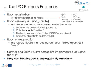 … the IPC Process Factories 
• Upon registration 
– A factory publishes its hooks 
• Upon user-request (ipc_create) 
.init → x_init 
.fini → x_fini 
.create → x_create 
.destroy → x_destroy 
.configure → x_configure 
– The KIPCM creates a particular IPC Process instance 
1. Looks for the correct factory (by name) 
2. Calls the .create “method” 
3. The factory returns a “compliant” IPC Process object 
4. Binds that object into its data model 
• Upon un-registration 
– The factory triggers the “destruction” of all the IPC Processes it 
“owns” 
• Normal and Shim IPC Processes are implemented as kernel 
modules 
• They can be plugged & unplugged dynamically 
Investigating RINA as an Alternative to TCP/IP 199 
 