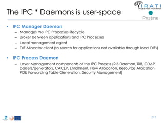 The IPC * Daemons is user-space 
• IPC Manager Daemon 
– Manages the IPC Processes lifecycle 
– Broker between applications and IPC Processes 
– Local management agent 
– DIF Allocator client (to search for applications not available through local DIFs) 
• IPC Process Daemon 
– Layer Management components of the IPC Process (RIB Daemon, RIB, CDAP 
parsers/generators, CACEP, Enrollment, Flow Allocation, Resource Allocation, 
PDU Forwarding Table Generation, Security Management) 
212 
 