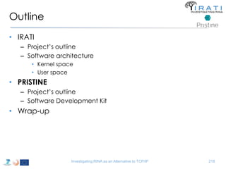 Outline 
• IRATI 
– Project’s outline 
– Software architecture 
• Kernel space 
• User space 
• PRISTINE 
– Project’s outline 
– Software Development Kit 
• Wrap-up 
Investigating RINA as an Alternative to TCP/IP 218 
 