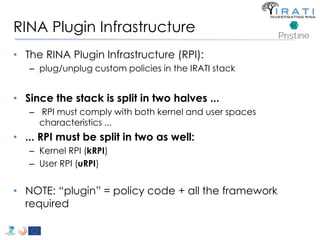 RINA Plugin Infrastructure 
• The RINA Plugin Infrastructure (RPI): 
– plug/unplug custom policies in the IRATI stack 
• Since the stack is split in two halves ... 
– RPI must comply with both kernel and user spaces 
characteristics ... 
• ... RPI must be split in two as well: 
– Kernel RPI (kRPI) 
– User RPI (uRPI) 
• NOTE: “plugin” = policy code + all the framework 
required 
 